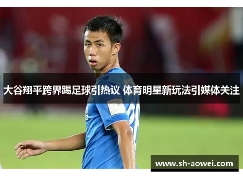 大谷翔平跨界踢足球引热议 体育明星新玩法引媒体关注