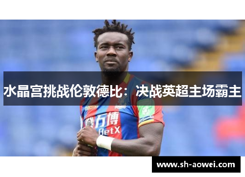 水晶宫挑战伦敦德比：决战英超主场霸主